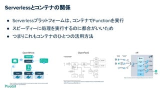 Serverlessとコンテナの関係
https://medium.com/openwhisk/uncovering-the-magic-how-serverless-platf
orms-really-work-3cb127b05f71
OpenWhisk riff
https://content.pivotal.io/blog/building-functions-with-riff
OpenFaaS
https://github.com/openfaas/faas/blob/0c7e59fe8a74d22c37500a84952d12ef
6f4b57dd/gateway/README.md
● Serverlessプラットフォームは、コンテナでFunctionを実行
● スピーディーに処理を実行するのに都合がいいため
● つまりこれもコンテナのひとつの活用方法
 
