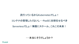 流行っているからKubernetesでしょ！
コンテナの管理したくないし･･･PaaSに全部任せるべき
Serverlessでしょ！無限にスケール、これこそ未来！
･･･本当にそうでしょうか？
 