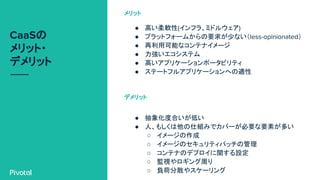 CaaSの
メリット・
デメリット
● 高い柔軟性(インフラ、ミドルウェア)
● プラットフォームからの要求が少ない（less-opinionated）
● 再利用可能なコンテナイメージ
● 力強いエコシステム
● 高いアプリケーションポータビリティ
● ステートフルアプリケーションへの適性
メリット
● 抽象化度合いが低い
● 人、もしくは他の仕組みでカバーが必要な要素が多い
○ イメージの作成
○ イメージのセキュリティパッチの管理
○ コンテナのデプロイに関する設定
○ 監視やロギング周り
○ 負荷分散やスケーリング
デメリット
 