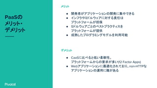PaaSの
メリット・
デメリット
● 開発者がアプリケーションの開発に集中できる
● インフラやミドルウェアに対する責任は
プラットフォームが担保
● ミドルウェアごとのベストプラクティスを
プラットフォームが提供
● 成熟したプログラミングモデルを利用可能
メリット
● CaaSに比べると低い柔軟性。
プラットフォームからの要求が多い(12 Factor Apps)
● Webアプリケーションに最適化されており、non-HTTPな
アプリケーションの運用に難がある
デメリット
 