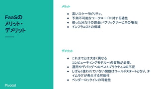 FaaSの
メリット・
デメリット
● 高いスケーラビリティ。
● 予測不可能なワークロードに対する適性
● 使った分だけの課金(パブリックサービスの場合)
● インフラコストの低減
メリット
● これまでとは大きく異なる
コンピューティングモデルへの習熟が必要。
● 運用やデバッグへのベストプラクティスの不足
● しばらく使われていない関数はコールドスタートとなり、タ
イムラグが発生する可能性
● ベンダーロックインの可能性
デメリット
 
