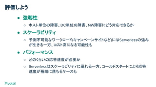 評価しよう
● 強靱性
○ ホスト単位の障害、DC単位の障害、NW障害にどう対応できるか
● スケーラビリティ
○ 予測不可能なワークロード(キャンペーンサイトなど)にはServerlessの強み
が生きる一方、コスト高になる可能性も
● パフォーマンス
○ どのくらいの応答速度が必要か
○ Serverlessはスケーラビリティに優れる一方、コールドスタートにより応答
速度が極端に落ちるケースも
 