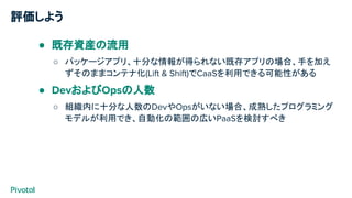 評価しよう
● 既存資産の流用
○ パッケージアプリ、十分な情報が得られない既存アプリの場合、手を加え
ずそのままコンテナ化(Lift & Shift)でCaaSを利用できる可能性がある
● DevおよびOpsの人数
○ 組織内に十分な人数のDevやOpsがいない場合、成熟したプログラミング
モデルが利用でき、自動化の範囲の広いPaaSを検討すべき
 