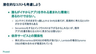 潜在的なコストも考慮しよう
● 誰もがイチからアプリを作れる恵まれた環境に
居るわけではない。
○ コンテナにそのまま引っ越し(Lift & Shift)は楽だが、長期的に考えるとコスト
がかかる可能性もある
○ Serverless化するとインフラコストは下がるかもしれないが、既存
アプリを書き換えるコストに見合うとは限らない
● 依存サービスとの関係性
○ 例えばServerlessはRDBとの相性が良くない。Lambdaの場合Dynamo
DBとの組み合わせが推奨されている
 