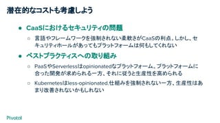 潜在的なコストも考慮しよう
● CaaSにおけるセキュリティの問題
○ 言語やフレームワークを強制されない柔軟さがCaaSの利点。しかし、セ
キュリティホールがあってもプラットフォームは何もしてくれない
● ベストプラクティスへの取り組み
○ PaaSやServerlessはopinionatedなプラットフォーム。プラットフォームに
合った開発が求められる一方、それに従うと生産性を高められる
○ Kubernetesはless-opinionated.仕組みを強制されない一方、生産性はあ
まり改善されないかもしれない
 