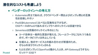 潜在的なコストも考慮しよう
● ベンダーロックインへの考え方
○ Kubernetes同士であれば、クラウドベンダー間およびオンプレ間との互換
性を担保しやすい
○ PaaSはKubernetesに比べると互換性は下がるが、
OSSベースのPaaSであればインフラへのロックインは回避できる
○ Serverlessは究極のロックイン(今のところ)
■ コード自体は一般的な言語が使える。フレームワークもこなれつつある
ので、ポータビリティは向上している
■ 仕組み上、他のサービスとの組み合わせが前提のため、
そちらのほうでロックインされる
■ たとえばオンプレにOpenFaaS動かしたとき、API Gatewayどうするん
だっけ？ S3は？
 