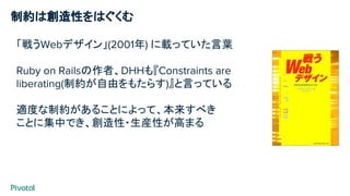 制約は創造性をはぐくむ
「戦うWebデザイン」(2001年) に載っていた言葉
Ruby on Railsの作者、DHHも『Constraints are
liberating(制約が自由をもたらす)』と言っている
適度な制約があることによって、本来すべき
ことに集中でき、創造性・生産性が高まる
 
