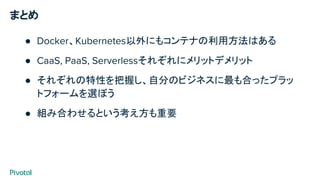 まとめ
● Docker、Kubernetes以外にもコンテナの利用方法はある
● CaaS, PaaS, Serverlessそれぞれにメリットデメリット
● それぞれの特性を把握し、自分のビジネスに最も合ったプラッ
トフォームを選ぼう
● 組み合わせるという考え方も重要
 
