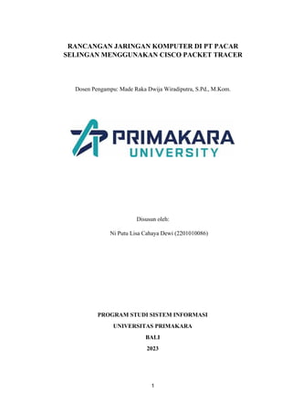 1
RANCANGAN JARINGAN KOMPUTER DI PT PACAR
SELINGAN MENGGUNAKAN CISCO PACKET TRACER
Dosen Pengampu: Made Raka Dwija Wiradiputra, S.Pd., M.Kom.
Disusun oleh:
Ni Putu Lisa Cahaya Dewi (2201010086)
PROGRAM STUDI SISTEM INFORMASI
UNIVERSITAS PRIMAKARA
BALI
2023
 