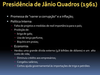  Promessa de “varrer a corrupção” e a inflação;
 Política Interna:
 Falta de projetos e medidas de real importância para o país;
 Proibição de:

 briga de galo;
 Uso de lança-perfume;
 Biquínis em praias;

 Economia:
 Herdou uma grande dívida externa (3,8 bilhões de dólares) e um alto

custo de vida;
 Diminuiu crédito aos empresários;
 Congelou salários;
 Cortou ajuda governamental às importações de trigo e petróleo.

 