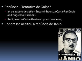  Renúncia – Tentativa de Golpe?
 25 de agosto de 1961 – Encaminhou sua Carta-Renúncia

ao Congresso Nacional.
 Redigiu uma Carta Aberta ao povo brasileiro;

 Congresso aceitou a renúncia de Jânio.

 