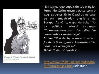 “Em 1990, logo depois de sua eleição,
Fernando Collor encontrou-se com o
ex-presidente Jânio Quadros na casa
de um embaixador brasileiro na
Europa. Ao vê-lo, o grande bobalhão
da política nacional disparou:
"Cumprimento-o, mas devo dizer-lhe
que o senhor é muito moço".
Collor: "Presidente, quando o senhor
foi eleito tinha 43 anos. Era apenas três
anos mais velho que eu".
Jânio: "E deu no que deu".

http://www1.folha.uol.com.br/fsp/bra
sil/fc0103200912.htm (adaptado)

 