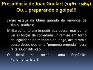 Jango estava na China quando da renúncia de
Jânio Quadros;
Militares tentaram impedir sua posse, mas como
várias forças da sociedade uniram-se em torno
da legalidade do mandato de Jango, aceitaram a
posse desde que uma “pequena emenda” fosse
feita à Constituição:
O
Brasil
se
tornou
uma
República
Parlamentarista!!

 