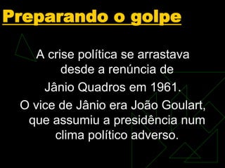 Preparando o golpe
A crise política se arrastava
desde a renúncia de
Jânio Quadros em 1961.
O vice de Jânio era João Goulart,
que assumiu a presidência num
clima político adverso.

 