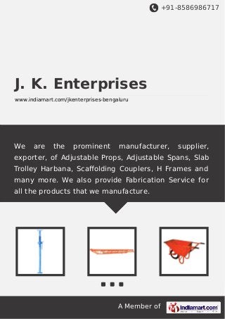 +91-8586986717

J. K. Enterprises
www.indiamart.com/jkenterprises-bengaluru

We

are

the

prominent

manufacturer,

supplier,

exporter, of Adjustable Props, Adjustable Spans, Slab
Trolley Harbana, Scaﬀolding Couplers, H Frames and
many more. We also provide Fabrication Service for
all the products that we manufacture.

A Member of

 