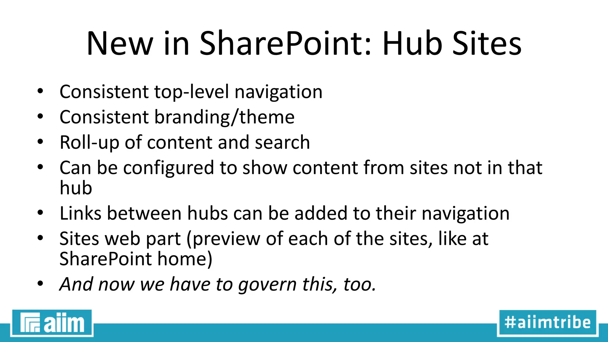 New in SharePoint: Hub Sites
• Consistent top-level navigation
• Consistent branding/theme
• Roll-up of content and search
• Can be configured to show content from sites not in that
hub
• Links between hubs can be added to their navigation
• Sites web part (preview of each of the sites, like at
SharePoint home)
• And now we have to govern this, too.
 