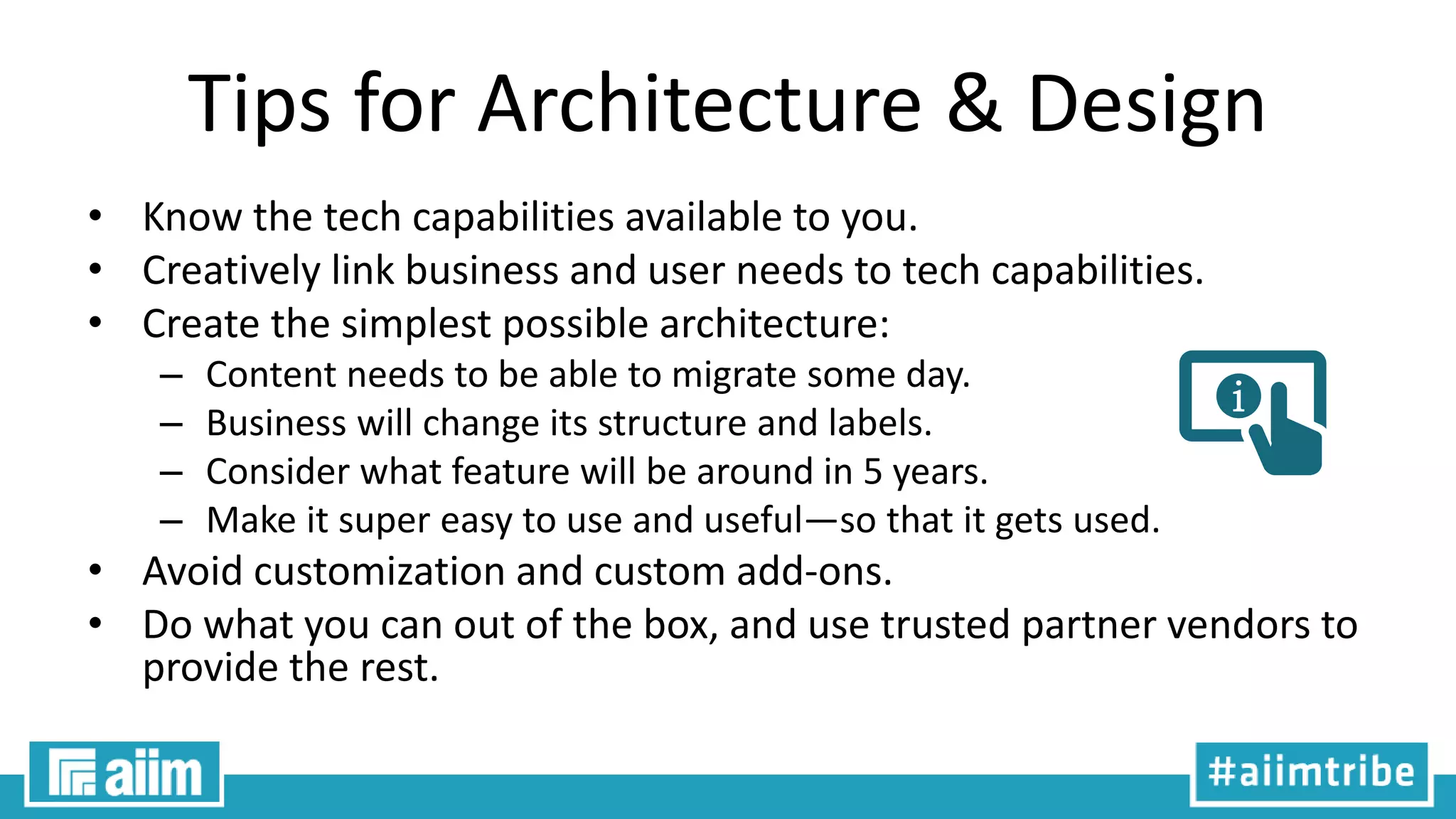 Tips for Architecture & Design
• Know the tech capabilities available to you.
• Creatively link business and user needs to tech capabilities.
• Create the simplest possible architecture:
– Content needs to be able to migrate some day.
– Business will change its structure and labels.
– Consider what feature will be around in 5 years.
– Make it super easy to use and useful—so that it gets used.
• Avoid customization and custom add-ons.
• Do what you can out of the box, and use trusted partner vendors to
provide the rest.
 