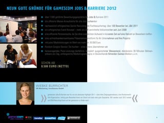 Neun gute gründe für gamescom Jobs & Karriere                                                                     2012
                            	 über 1.000 geführte Bewerbungsgespräche bei Jobs & Karriere 2011
                              
                            	 die offizielle Messe-Anlaufstelle für alle Job-Suchenden
                              
                            	 nachweislich erfolgreiches Senior-Recruiting am Fachbesuchertag: über 100 Bewerber bei JK 2011
                            	 ein erfolgreiches Event-Konzept – mehr als 300 vermittelte Vollzeitstellen seit Juni 2008
                              
                            	  ine effiziente Personalsuche, da Sie ohne zusätzlichen Aufwand in kürzester Zeit auf eine Vielzahl an Bewerbern treffen
                              e
                            	  ine aufmerksamkeitswirksame Präsentationsplattform für Ihr Unternehmen und Ihre Projekte
                              e
                            	 inklusive Medialeistungen im Wert von mehr als 30.000 Euro
                              
                            	  undum-Sorglos-Service: Sie buchen – alles andere übernehmen wir
                              R
                            	 herausragendes Preis-Leistungs-Verhältnis: komplett ausgestatteter Messestand, mindestens 30 Minuten Bühnen­
                              
                              präsenz pro Tag, umfangreiche Marketingkampagne in Deutschlands führenden Games-Medien u.v.m.     
                             
                          schon ab: 	
                          8.500 Euro (netto)




                     Wiebke Burrichter




                         »                                                                                                                         »
                     HR Marketing, InnoGames GmbH


                                 gamescom Jobs  Karriere war für uns ein absolutes Highlight 2011 – eine hohe Zielgruppenrelevanz, eine Rundumwohl-
                                 fühl-Organisation, richtig gute Bewerber/innen am Stand und viele viele gute Gespräche. Wir werden auch 2012 wieder
                                 auf DEM Recruiting-Event auf der gamescom zu finden sein!




                                                                                                                                                          2
        MEDIA GMBH
 