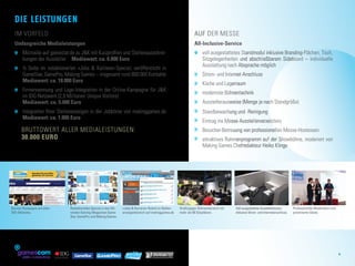 Die Leistungen
  Im Vorfeld                                                                                                                  Auf der Messe
  Umfangreiche Medialeistungen                                                                                                All-Inclusive-Service
    	  icrosite auf gamestar.de zu JK mit Kurzprofilen und Stellenausschrei-
      M                                                                                                                         	  oll ausgestattetes Standmodul inklusive Branding-Flächen, Tisch,
                                                                                                                                  v
      bungen der Aussteller  Mediawert: ca. 6.000 Euro                                                                            Sitzgelegenheiten und abschließbarem Sideboard – individuelle
                                                                                                                                  Ausstattung nach Absprache möglich
    	  Seite im redaktionellen »Jobs  Karriere«-Special; veröffentlicht in
      ½
      GameStar, GamePro, Making Games – insgesamt rund 800.000 Kontakte                                                         	 Strom- und Internet-Anschluss
                                                                                                                                  
      Mediawert: ca. 18.000 Euro
                                                                                                                                	 Küche und Lagerraum
                                                                                                                                  
   	  irmennennung und Logo-Integration in der Online-Kampagne für JK
     F
     im IDG-Netzwerk (2,9 Millionen Unique Visitors)                                                                            	  odernste Bühnentechnik
                                                                                                                                  m
  	 Mediawert: ca. 5.000 Euro                                                                                                   	 Ausstellerausweise (Menge je nach Standgröße)
                                                                                                                                  
    	 Integration Ihrer Stellenanzeigen in der Jobbörse von makinggames.de
                                                                                                                               	  tandbewachung und -Reinigung
                                                                                                                                  S
      Mediawert: ca. 1.000 Euro
                                                                                                                                	 Eintrag ins Messe-Ausstellerverzeichnis
      Bruttowert aller Medialeistungen: 	                                                                                       	 Besucher-Betreuung von professionellen Messe-Hostessen
      30.000 Euro                                                                                                               	  ttraktives Rahmenprogramm auf der Showbühne, moderiert von
                                                                                                                                  a
                                                                                                                                  Making Games Chefredakteur Heiko Klinge




Banner-Kampagne auf allen                Redaktionelles Special in den füh­   »Jobs  Karriere«-Rubrik im Stellen­   Großzügiger Bühnenbereich mit   Voll ausgestattete Ausstellerboxen,       Professionelle Moderation und
IDG-Websites.                            renden Gaming-Magazinen Game­        anzeigenbereich auf makinggames.de     mehr als 60 Sitzplätzen.        inklusive Strom- und Internetanschluss.   p
                                                                                                                                                                                               ­ rominente Gäste.
                                         Star, GamePro und Making Games.




                                                                                                                                                                                                                               5
                            MEDIA GMBH
 