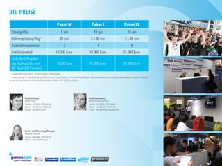 Die Preise
                                                     Paket M                                Paket L                             Paket XL
  Standgröße                                             5 qm                                 10 qm                                 15 qm
  Bühnenpräsenz / Tag1                                  30 min                             2 x 30 min                            2 x 30 min
  Ausstellerausweise                                        2                                     4                                     6
  Gebühr (netto)2                            	      10.200 Euro                   	      18.000 Euro                    	      24.000 Euro
  Early-Bird-Angebot
  bei Buchung bis zum                        	       8.500 Euro                   	      15.000 Euro                    	      20.000 Euro
  30. April 2011 (netto)2
1: Solange der Vorrat reicht. 14 Slots stehen zur Verfügung.
2: Voraussetzung zur Teilnahme an Jobs  Karriere ist eine Präsenz im Entertainment-Bereich. Bei Unternehmen ohne für den Endverbraucher relevante Produkte
erhebt die Koelnmesse GmbH eine Mitaussteller-Gebühr von 1.000 Euro (netto).




                 Projektleitung                                                         Kundenbetreuung
                 Heiko Klinge                                                           Nicole Klinge (Freelancer)
                 Telefon:	+49 (0)89 / 360 86-665	                                       Telefon:	+49 (0)89 / 360 86-680	
                 Mobil:	 +49 (0)172 / 200 57 75	                                        Mobil:	 +49 (0)173 / 787 20 13	
                 E-Mail:	 hklinge@idg.de                                                E-Mail:	 nklinge@idg-consultant.de




                 Event- and Marketing Manager
                 Stefanie Kusseler
                 Telefon:	+49 (0)89 / 360 86-451
                 E-Mail:	 skusseler@idg.de




                           MEDIA GMBH
 