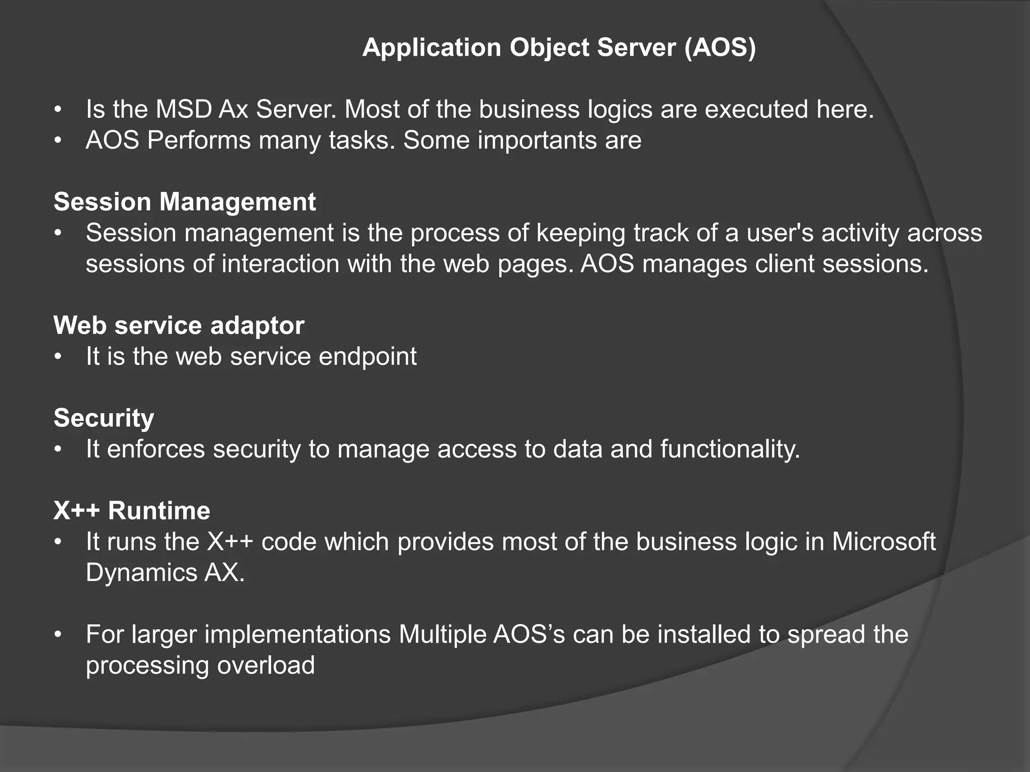 Application Object Server (AOS)
• Is the MSD Ax Server. Most of the business logics are executed here.
• AOS Performs many tasks. Some importants are
Session Management
• Session management is the process of keeping track of a user's activity across
sessions of interaction with the web pages. AOS manages client sessions.
Web service adaptor
• It is the web service endpoint
Security
• It enforces security to manage access to data and functionality.
X++ Runtime
• It runs the X++ code which provides most of the business logic in Microsoft
Dynamics AX.
• For larger implementations Multiple AOS’s can be installed to spread the
processing overload
 