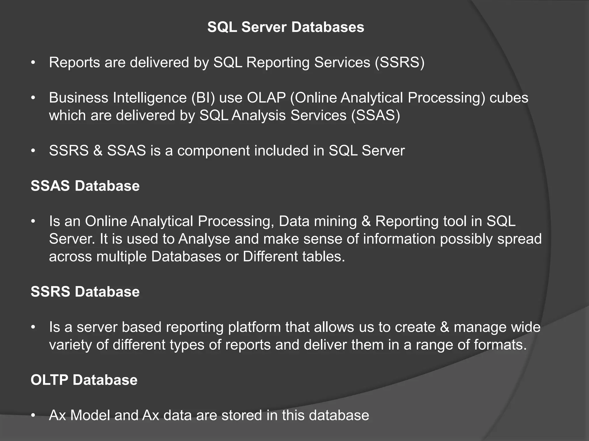 SQL Server Databases
• Reports are delivered by SQL Reporting Services (SSRS)
• Business Intelligence (BI) use OLAP (Online Analytical Processing) cubes
which are delivered by SQL Analysis Services (SSAS)
• SSRS & SSAS is a component included in SQL Server
SSAS Database
• Is an Online Analytical Processing, Data mining & Reporting tool in SQL
Server. It is used to Analyse and make sense of information possibly spread
across multiple Databases or Different tables.
SSRS Database
• Is a server based reporting platform that allows us to create & manage wide
variety of different types of reports and deliver them in a range of formats.
OLTP Database
• Ax Model and Ax data are stored in this database
 