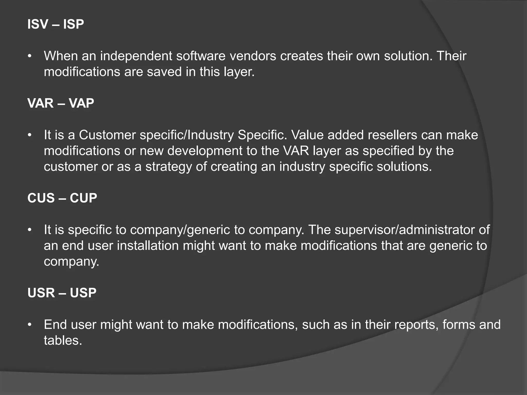 ISV – ISP
• When an independent software vendors creates their own solution. Their
modifications are saved in this layer.
VAR – VAP
• It is a Customer specific/Industry Specific. Value added resellers can make
modifications or new development to the VAR layer as specified by the
customer or as a strategy of creating an industry specific solutions.
CUS – CUP
• It is specific to company/generic to company. The supervisor/administrator of
an end user installation might want to make modifications that are generic to
company.
USR – USP
• End user might want to make modifications, such as in their reports, forms and
tables.
 