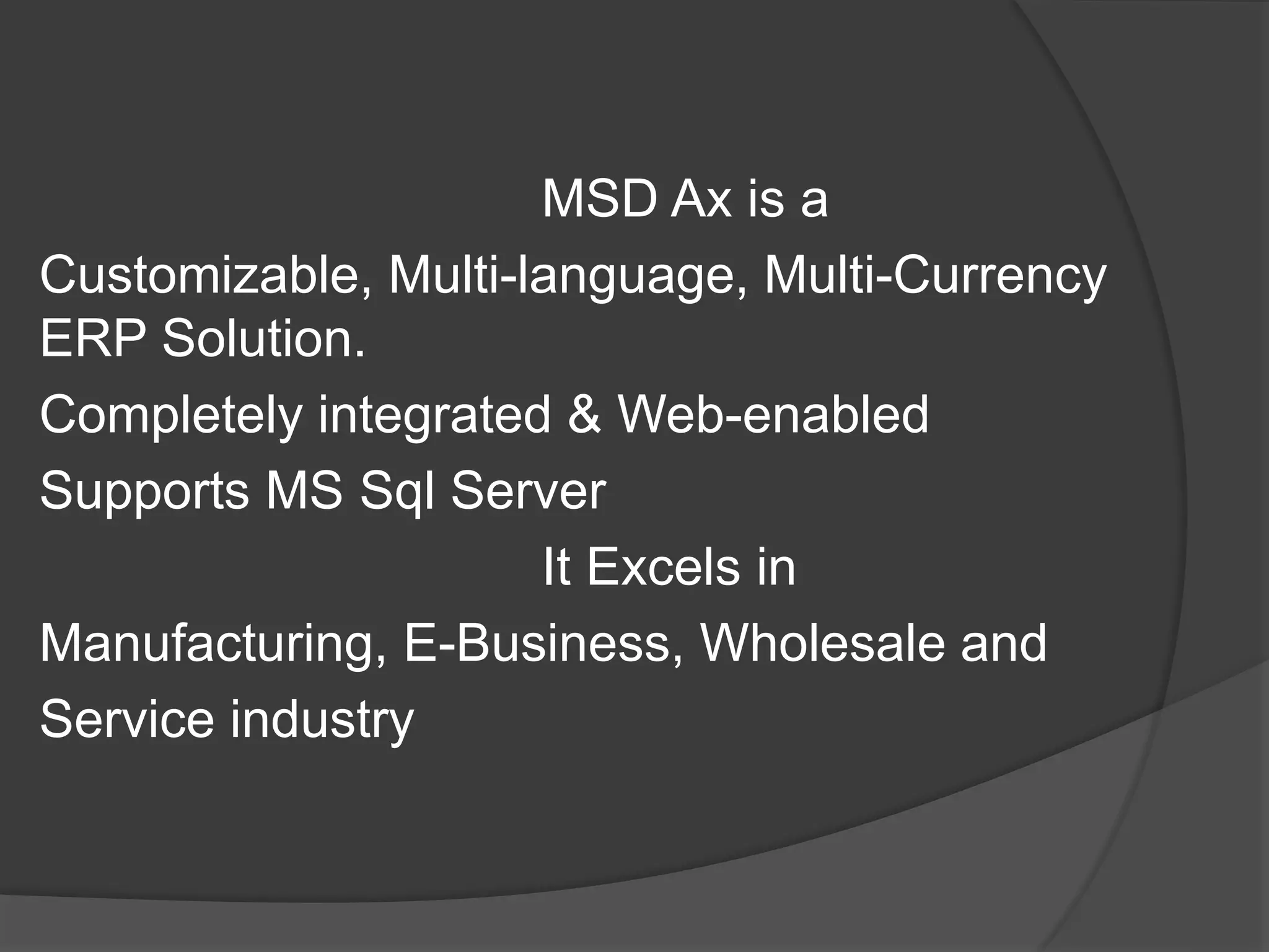 MSD Ax is a
Customizable, Multi-language, Multi-Currency
ERP Solution.
Completely integrated & Web-enabled
Supports MS Sql Server
It Excels in
Manufacturing, E-Business, Wholesale and
Service industry
 