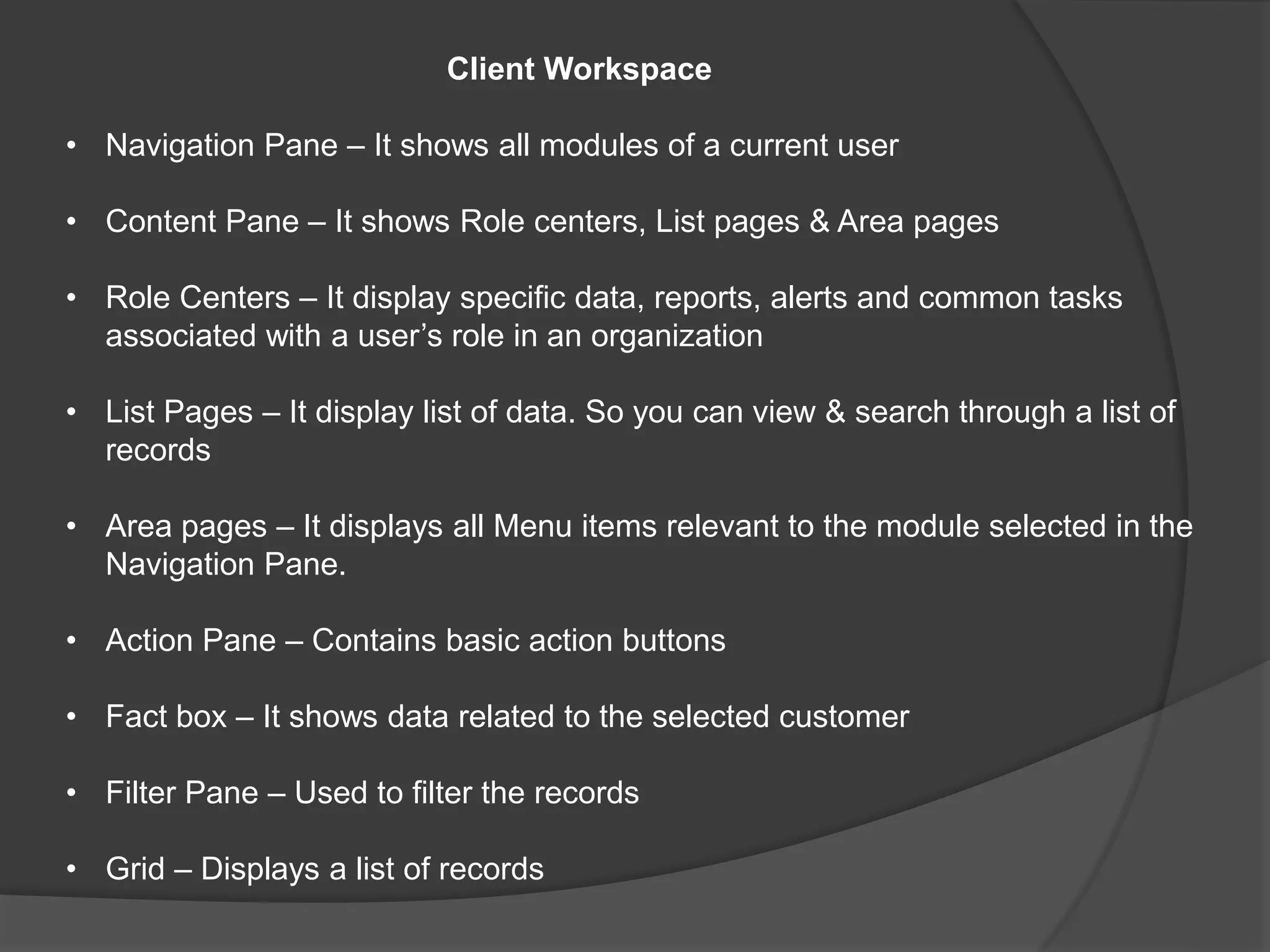 Client Workspace
• Navigation Pane – It shows all modules of a current user
• Content Pane – It shows Role centers, List pages & Area pages
• Role Centers – It display specific data, reports, alerts and common tasks
associated with a user’s role in an organization
• List Pages – It display list of data. So you can view & search through a list of
records
• Area pages – It displays all Menu items relevant to the module selected in the
Navigation Pane.
• Action Pane – Contains basic action buttons
• Fact box – It shows data related to the selected customer
• Filter Pane – Used to filter the records
• Grid – Displays a list of records
 