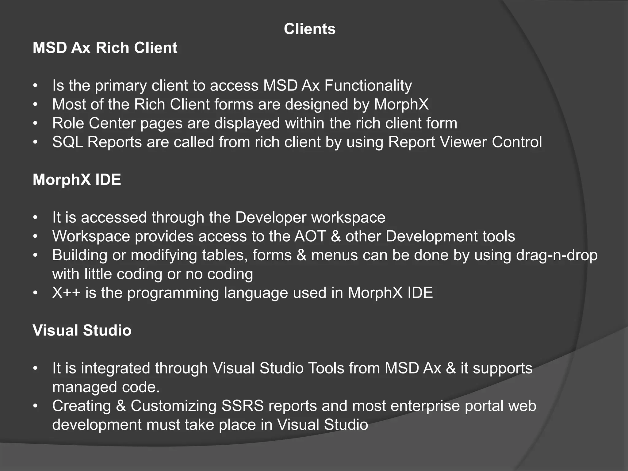 Clients
MSD Ax Rich Client
• Is the primary client to access MSD Ax Functionality
• Most of the Rich Client forms are designed by MorphX
• Role Center pages are displayed within the rich client form
• SQL Reports are called from rich client by using Report Viewer Control
MorphX IDE
• It is accessed through the Developer workspace
• Workspace provides access to the AOT & other Development tools
• Building or modifying tables, forms & menus can be done by using drag-n-drop
with little coding or no coding
• X++ is the programming language used in MorphX IDE
Visual Studio
• It is integrated through Visual Studio Tools from MSD Ax & it supports
managed code.
• Creating & Customizing SSRS reports and most enterprise portal web
development must take place in Visual Studio
 