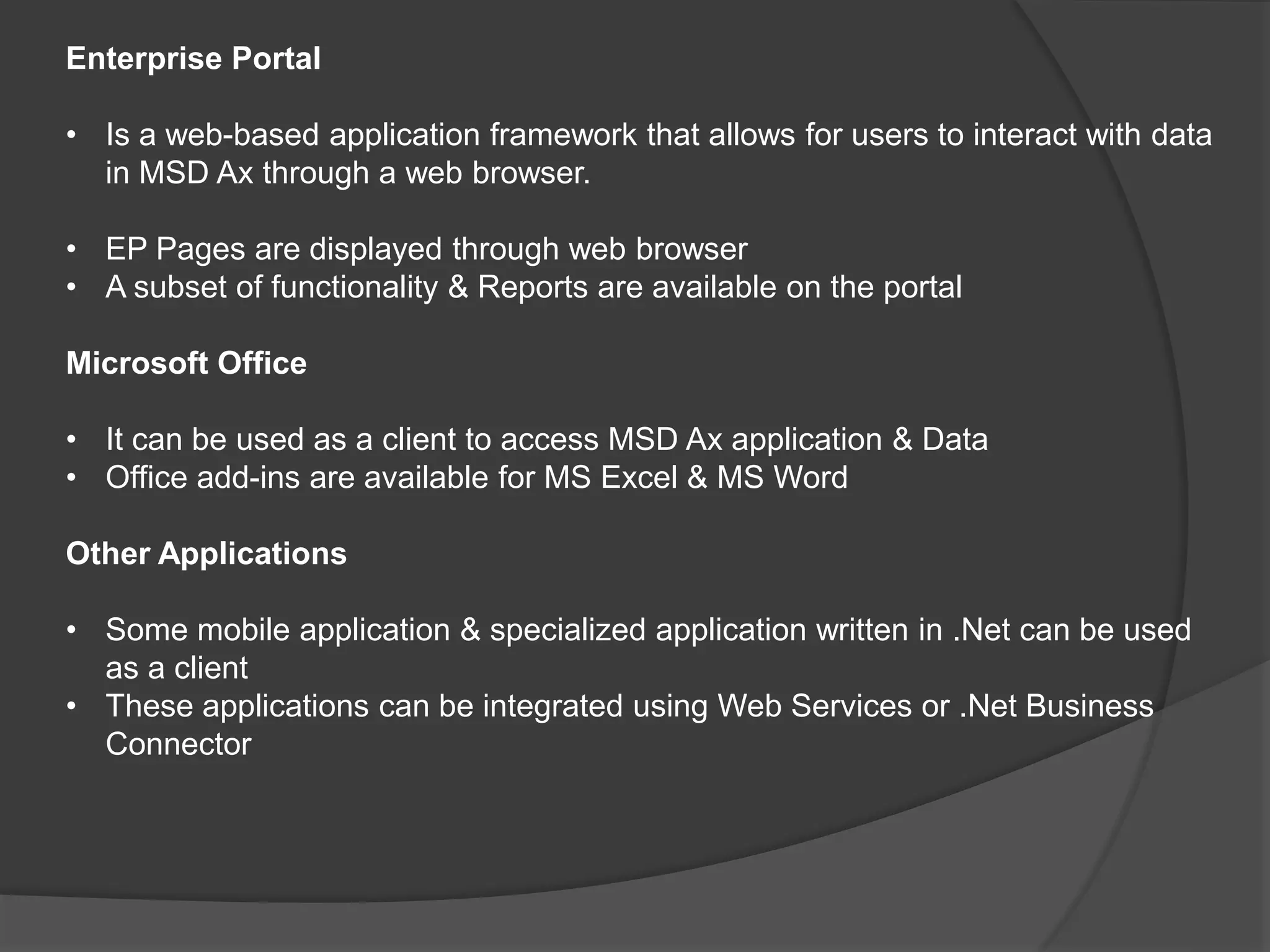 Enterprise Portal
• Is a web-based application framework that allows for users to interact with data
in MSD Ax through a web browser.
• EP Pages are displayed through web browser
• A subset of functionality & Reports are available on the portal
Microsoft Office
• It can be used as a client to access MSD Ax application & Data
• Office add-ins are available for MS Excel & MS Word
Other Applications
• Some mobile application & specialized application written in .Net can be used
as a client
• These applications can be integrated using Web Services or .Net Business
Connector
 