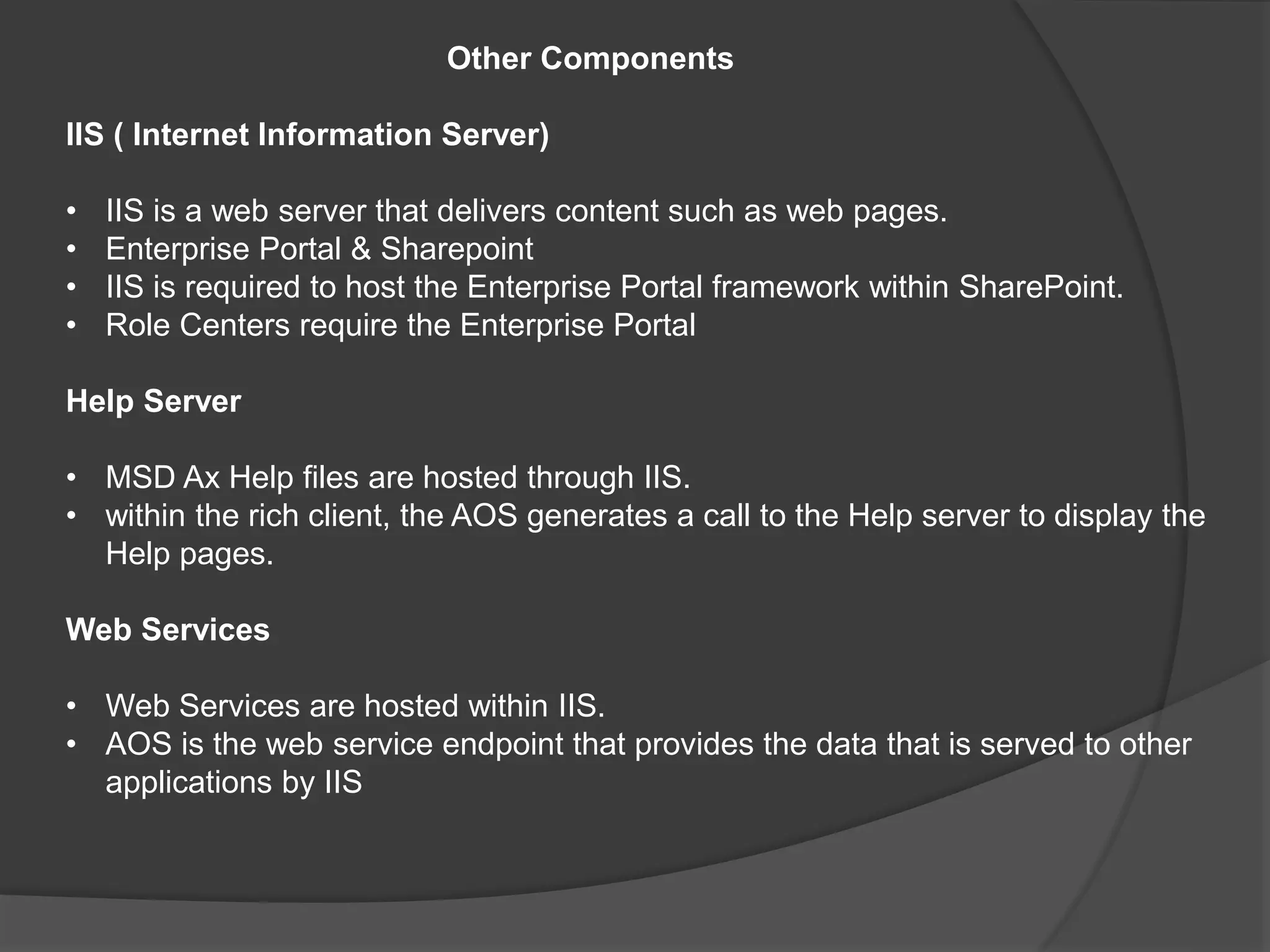 Other Components
IIS ( Internet Information Server)
• IIS is a web server that delivers content such as web pages.
• Enterprise Portal & Sharepoint
• IIS is required to host the Enterprise Portal framework within SharePoint.
• Role Centers require the Enterprise Portal
Help Server
• MSD Ax Help files are hosted through IIS.
• within the rich client, the AOS generates a call to the Help server to display the
Help pages.
Web Services
• Web Services are hosted within IIS.
• AOS is the web service endpoint that provides the data that is served to other
applications by IIS
 
