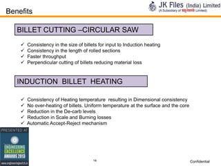 Benefits
BILLET CUTTING –CIRCULAR SAW





Consistency in the size of billets for input to Induction heating
Consistency in the length of rolled sections
Faster throughput
Perpendicular cutting of billets reducing material loss

INDUCTION BILLET HEATING






Consistency of Heating temperature resulting in Dimensional consistency
No over-heating of billets. Uniform temperature at the surface and the core
Reduction in the De-carb levels
Reduction in Scale and Burning losses
Automatic Accept-Reject mechanism

14

Confidential

 