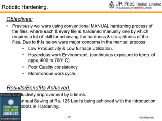 Robotic Hardening.
Objectives:
• Previously we were using conventional MANUAL hardening process of
the files, where each & every file is hardened manually one by which
requires a lot of skill for achieving the hardness & straightness of the
files. Due to this below were major concerns in the manual process:
• Low Productivity & Low furnace Utilization.
• Hazardous work Environment. (continuous exposure to temp. of
appx. 600 to 700° C)
• Poor Quality consistency.
• Monotonous work cycle.

Results/Benefits Achieved:
• Productivity improvement by 5 times.
• An Annual Saving of Rs. 125 Lac is being achieved with the introduction
of Robots in Hardening.
29

Confidential

 