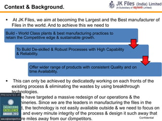 Context & Background.


At JK Files, we aim at becoming the Largest and the Best manufacturer of
Files in the world. And to achieve this we need to

Build - World Class plants & best manufacturing practices to
retain the Competitive edge & sustainable growth.
To Build De-skilled & Robust Processes with High Capability
& Reliability.
Offer wider range of products with consistent Quality and on
time Availability.



This can only be achieved by dedicatedly working on each fronts of the
existing process & eliminating the wastes by using breakthrough
technologies.
 So we have targeted a massive redesign of our operations & the
machineries. Since we are the leaders in manufacturing the files in the
world, the technology is not easily available outside & we need to focus on
each and every minute integrity of the process & design it such away that
3
Confidential
we are miles away from our competitors.

 