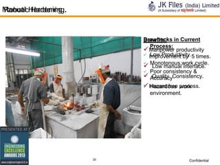 Manual Hardening.
Robotic Hardening.

Drawbacks in Current
Benefits:
Process:
 Manpower productivity
 Improvement by 5 times.
Low Productivity.
 Monotonous work cycle.
 Low manual interface.
 Poor consistency &
 AccuracyConsistency.
Quality
 Hazard free process.
 Hazardous work
environment.

30

Confidential

 