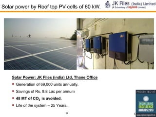 Solar power by Roof top PV cells of 60 kW.

Solar Power: JK Files (india) Ltd, Thane Office

 Generation of 69,000 units annually.
 Savings of Rs. 8.8 Lac per annum
 48 MT of CO2 is avoided.
 Life of the system – 25 Years.
34

Confidential

 