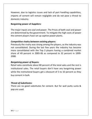 However, due to logistics issues and lack of port handling capabilities,
imports of cement will remain negligible and do not pose a threat to
domestic industry.

Bargaining power of Suppliers:

The major inputs are coal and power. The Prices of both coal and power
are determined by the government. To mitigate the high costs of power
the cement players have set up captive power plants.

Competitive rivalry between existing players:
Previously the rivalry was strong among the players, as the industry was
not consolidated. During the last few years the industry has become
more consolidated with the Top 3 players having a combined market
share of 49 percent in 2005-06 as compared to 32 percent in 1999-
2000.

Bargaining power of Buyers:
Retail sales constitute about 80 percent of the total sales and the rest is
institutional sales. The retail buyers don’t have any bargaining power
while the institutional buyers get a discount of 5 to 10 percent as they
buy cement in bulk.


Threat of Substitutes:
There are no good substitutes for cement. But for wall putty sunla &
pop are used.




14 | P a g e
 