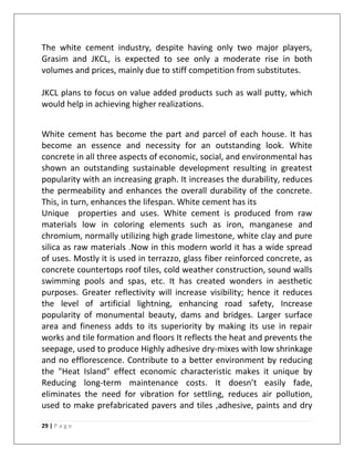 The white cement industry, despite having only two major players,
Grasim and JKCL, is expected to see only a moderate rise in both
volumes and prices, mainly due to stiff competition from substitutes.

JKCL plans to focus on value added products such as wall putty, which
would help in achieving higher realizations.


White cement has become the part and parcel of each house. It has
become an essence and necessity for an outstanding look. White
concrete in all three aspects of economic, social, and environmental has
shown an outstanding sustainable development resulting in greatest
popularity with an increasing graph. It increases the durability, reduces
the permeability and enhances the overall durability of the concrete.
This, in turn, enhances the lifespan. White cement has its
Unique properties and uses. White cement is produced from raw
materials low in coloring elements such as iron, manganese and
chromium, normally utilizing high grade limestone, white clay and pure
silica as raw materials .Now in this modern world it has a wide spread
of uses. Mostly it is used in terrazzo, glass fiber reinforced concrete, as
concrete countertops roof tiles, cold weather construction, sound walls
swimming pools and spas, etc. It has created wonders in aesthetic
purposes. Greater reflectivity will increase visibility; hence it reduces
the level of artificial lightning, enhancing road safety, Increase
popularity of monumental beauty, dams and bridges. Larger surface
area and fineness adds to its superiority by making its use in repair
works and tile formation and floors It reflects the heat and prevents the
seepage, used to produce Highly adhesive dry-mixes with low shrinkage
and no efflorescence. Contribute to a better environment by reducing
the "Heat Island" effect economic characteristic makes it unique by
Reducing long-term maintenance costs. It doesn’t easily fade,
eliminates the need for vibration for settling, reduces air pollution,
used to make prefabricated pavers and tiles ,adhesive, paints and dry

29 | P a g e
 