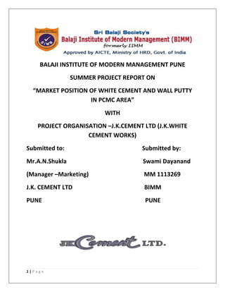 BALAJI INSTITUTE OF MODERN MANAGEMENT PUNE
                SUMMER PROJECT REPORT ON
  “MARKET POSITION OF WHITE CEMENT AND WALL PUTTY
                   IN PCMC AREA”
                         WITH
   PROJECT ORGANISATION –J.K.CEMENT LTD (J.K.WHITE
                  CEMENT WORKS)
Submitted to:                       Submitted by:
Mr.A.N.Shukla                       Swami Dayanand
(Manager –Marketing)                MM 1113269
J.K. CEMENT LTD                     BIMM
PUNE                                 PUNE




1|Page
 