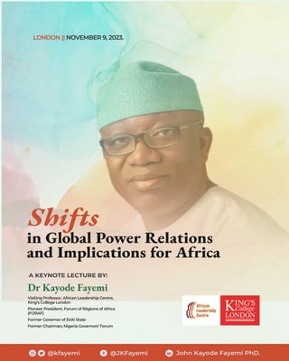 @kfayemi @JKFayemi John Kayode Fayemi PhD.
Shifts
in Global Power Relations
and Implications for Africa
Dr Kayode Fayemi
Visiting Professor, African Leadership Centre,
King’s College London
Pioneer President, Forum of Règions of Africa
(FORAF)
Former Governor of Ekiti State
Former Chairman, Nigeria Governors’ Forum
A KEYNOTE LECTURE BY:
LONDON || NOVEMBER 9, 2023.
 