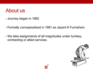 About us
• Journey began in 1962
• Formally conceptualized in 1981 as Jayant K Furnishers
• We take assignments of all magnitudes under turnkey,
contracting or allied services.
 