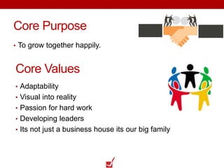 Core Purpose
• To grow together happily.
Core Values
• Adaptability
• Visual into reality
• Passion for hard work
• Developing leaders
• Its not just a business house its our big family
 