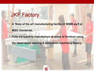 • A ‘State of the art’ manufacturing facility of 50000 sq.ft at
MIDC Dombivali.
• Fully equipped to manufacture all types of furniture using
the latest wood working & fabrication machinery factory.
JKF Factory
 