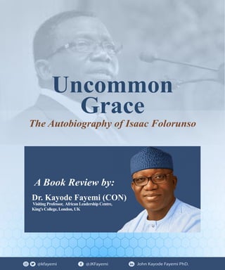 @kfayemi @JKFayemi John Kayode Fayemi PhD.
Uncommon
Grace
The Autobiography of Isaac Folorunso
Dr. Kayode Fayemi (CON)
Visiting Professor, African Leadership Centre,
King's College, London, UK
A Book Review by:
 