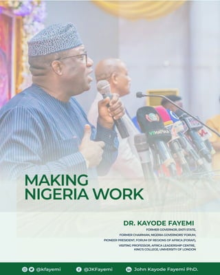 MAKING
NIGERIA WORK
DR. KAYODE FAYEMI
FORMER GOVERNOR, EKITI STATE,
FORMER CHAIRMAN, NIGERIA GOVERNORS’ FORUM,
PIONEER PRESIDENT, FORUM OF REGIONS OF AFRICA (FORAF),
VISITING PROFESSOR, AFRICA LEADERSHIP CENTRE,
KING'S COLLEGE, UNIVERSITY OF LONDON
@kfayemi @JKFayemi John Kayode Fayemi PhD.
 