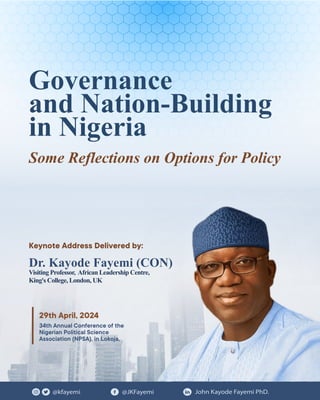 @kfayemi @JKFayemi John Kayode Fayemi PhD.
Governance
and Nation-Building
in Nigeria
Dr. Kayode Fayemi (CON)
Visiting Professor, African Leadership Centre,
King's College, London, UK
Some Reflections on Options for Policy
34th Annual Conference of the
Nigerian Political Science
Association (NPSA), in Lokoja,
29th April, 2024
Keynote Address Delivered by:
 