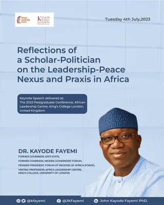 @kfayemi @JKFayemi John Kayode Fayemi PhD.
Reﬂections of
a Scholar-Politician
on the Leadership-Peace
Nexus and Praxis in Africa
DR. KAYODE FAYEMI
FORMER GOVERNOR, EKITI STATE,
FORMER CHAIRMAN, NIGERIA GOVERNORS’ FORUM,
PIONEER PRESIDENT, FORUM OF REGIONS OF AFRICA (FORAF),
VISITING PROFESSOR, AFRICA LEADERSHIP CENTRE,
KING'S COLLEGE, UNIVERSITY OF LONDON
Keynote Speech delivered at:
The 2023 Postgraduate Conference, African
Leadership Centre, King’s College London,
United Kingdom
Tuesday 4th July,2023
 