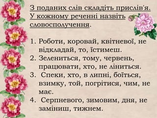 З поданих слів складіть прислів'я.
У кожному реченні назвіть
словосполучення.
1. Роботи, коровай, квітневої, не
відкладай, то, їстимеш.
2. Зелениться, тому, червень,
працювати, хто, не ліниться.
3. Спеки, хто, в липні, боїться,
взимку, той, погрітися, чим, не
має.
4. Серпневого, зимовим, дня, не
заміниш, тижнем.
 