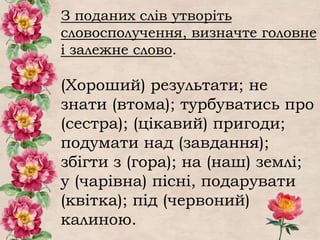 З поданих слів утворіть
словосполучення, визначте головне
і залежне слово.
(Хороший) результати; не
знати (втома); турбуватись про
(сестра); (цікавий) пригоди;
подумати над (завдання);
збігти з (гора); на (наш) землі;
у (чарівна) пісні, подарувати
(квітка); під (червоний)
калиною.
 